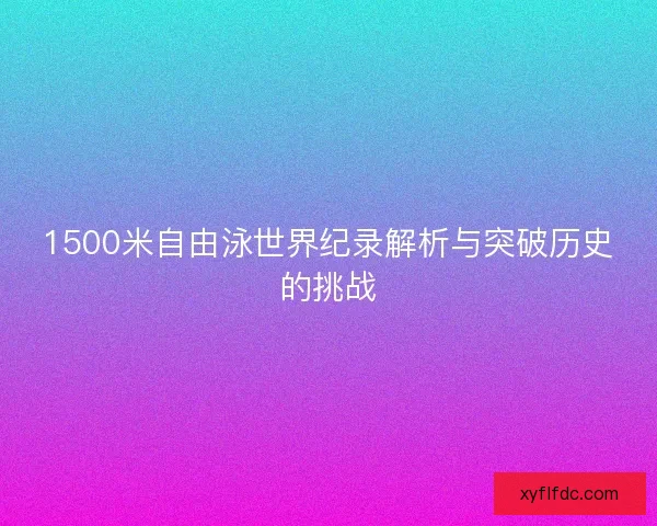 1500米自由泳世界纪录解析与突破历史的挑战 1500米自由泳世界纪录解析与突破历史的挑战