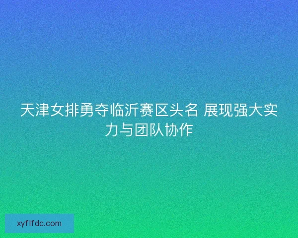 天津女排勇夺临沂赛区头名 展现强大实力与团队协作 天津女排勇夺临沂赛区头名 展现强大实力与团队协作