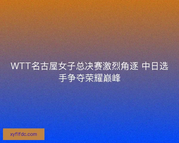 WTT名古屋女子总决赛激烈角逐 中日选手争夺荣耀巅峰