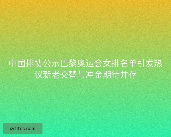 中国排协公示巴黎奥运会女排名单引发热议新老交替与冲金期待并存