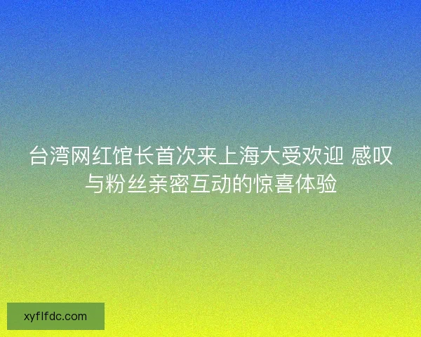 台湾网红馆长首次来上海大受欢迎 感叹与粉丝亲密互动的惊喜体验