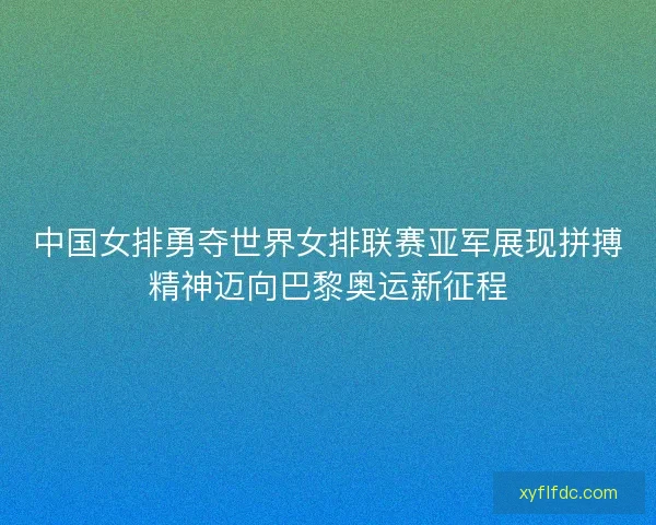 中国女排勇夺世界女排联赛亚军展现拼搏精神迈向巴黎奥运新征程