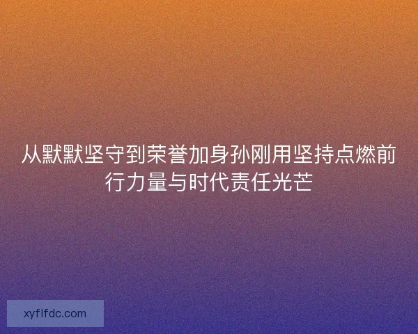 从默默坚守到荣誉加身孙刚用坚持点燃前行力量与时代责任光芒