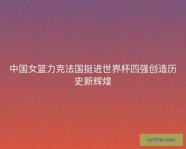 中国女篮力克法国挺进世界杯四强创造历史新辉煌 中国女篮力克法国挺进世界杯四强创造历史新辉煌