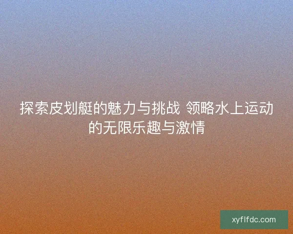 探索皮划艇的魅力与挑战 领略水上运动的无限乐趣与激情