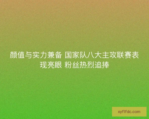 颜值与实力兼备 国家队八大主攻联赛表现亮眼 粉丝热烈追捧 颜值与实力兼备 国家队八大主攻联赛表现亮眼 粉丝热烈追捧