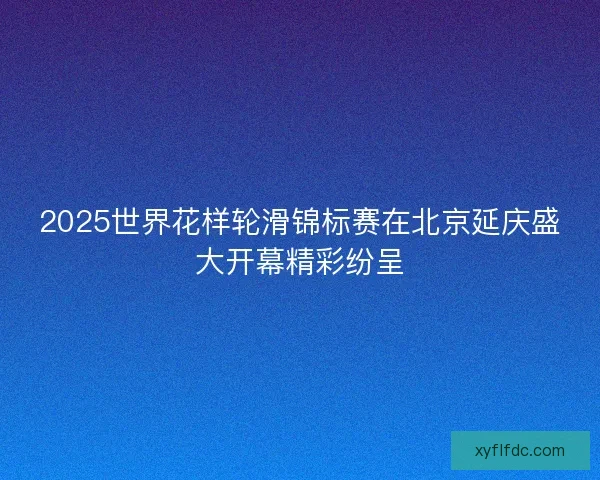 2025世界花样轮滑锦标赛在北京延庆盛大开幕精彩纷呈 2025世界花样轮滑锦标赛在北京延庆盛大开幕精彩纷呈