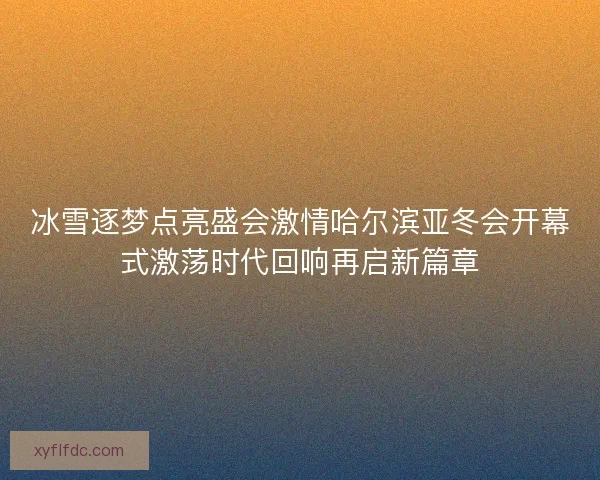 冰雪逐梦点亮盛会激情哈尔滨亚冬会开幕式激荡时代回响再启新篇章