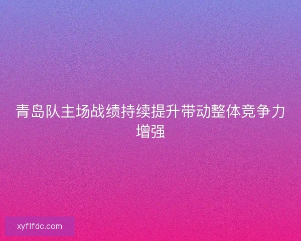 青岛队主场战绩持续提升带动整体竞争力增强 青岛队主场战绩持续提升带动整体竞争力增强