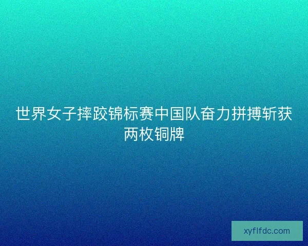 世界女子摔跤锦标赛中国队奋力拼搏斩获两枚铜牌 世界女子摔跤锦标赛中国队奋力拼搏斩获两枚铜牌