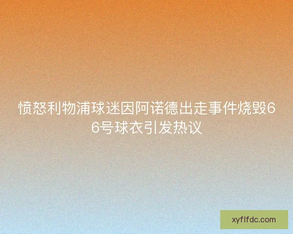 愤怒利物浦球迷因阿诺德出走事件烧毁66号球衣引发热议 愤怒利物浦球迷因阿诺德出走事件烧毁66号球衣引发热议