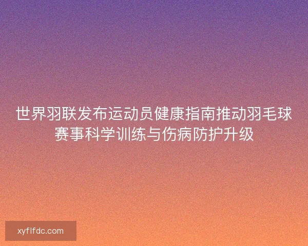 世界羽联发布运动员健康指南推动羽毛球赛事科学训练与伤病防护升级 世界羽联发布运动员健康指南推动羽毛球赛事科学训练与伤病防护升级