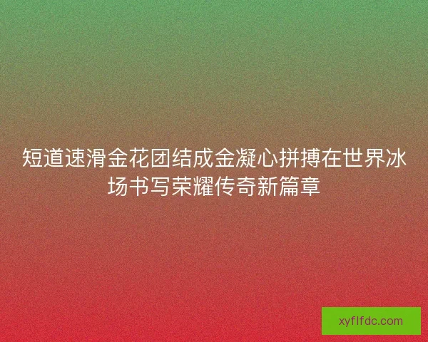 短道速滑金花团结成金凝心拼搏在世界冰场书写荣耀传奇新篇章