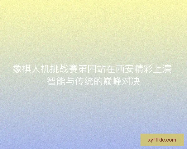 象棋人机挑战赛第四站在西安精彩上演 智能与传统的巅峰对决 象棋人机挑战赛第四站在西安精彩上演 智能与传统的巅峰对决