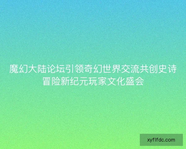 魔幻大陆论坛引领奇幻世界交流共创史诗冒险新纪元玩家文化盛会