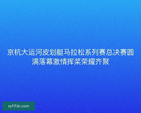 京杭大运河皮划艇马拉松系列赛总决赛圆满落幕激情挥桨荣耀齐聚 京杭大运河皮划艇马拉松系列赛总决赛圆满落幕激情挥桨荣耀齐聚