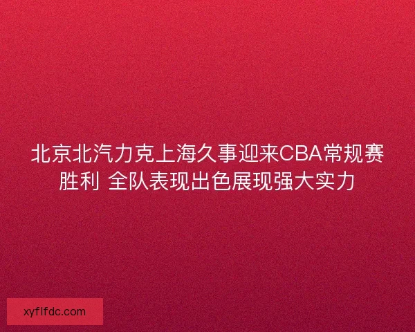 北京北汽力克上海久事迎来CBA常规赛胜利 全队表现出色展现强大实力