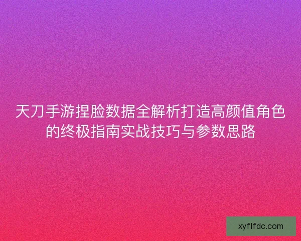 天刀手游捏脸数据全解析打造高颜值角色的终极指南实战技巧与参数思路 天刀手游捏脸数据全解析打造高颜值角色的终极指南实战技巧与参数思路