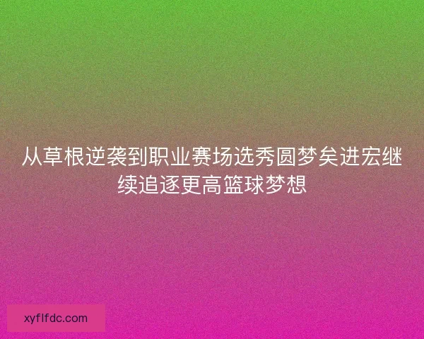 从草根逆袭到职业赛场选秀圆梦矣进宏继续追逐更高篮球梦想 从草根逆袭到职业赛场选秀圆梦矣进宏继续追逐更高篮球梦想