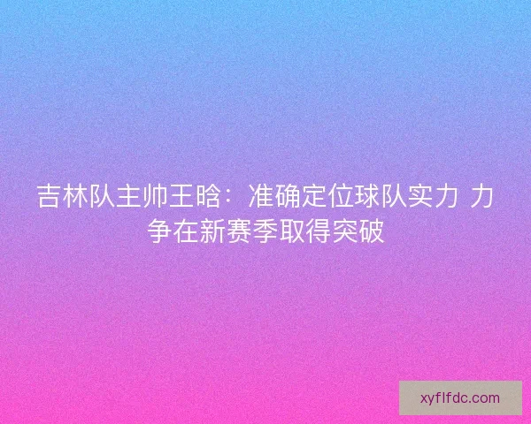 吉林队主帅王晗：准确定位球队实力 力争在新赛季取得突破