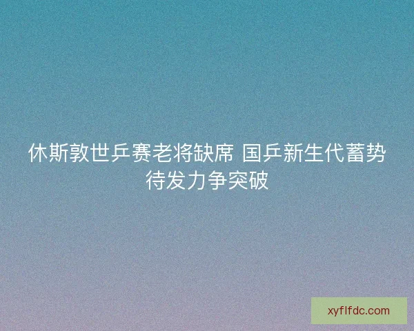 休斯敦世乒赛老将缺席 国乒新生代蓄势待发力争突破 休斯敦世乒赛老将缺席 国乒新生代蓄势待发力争突破