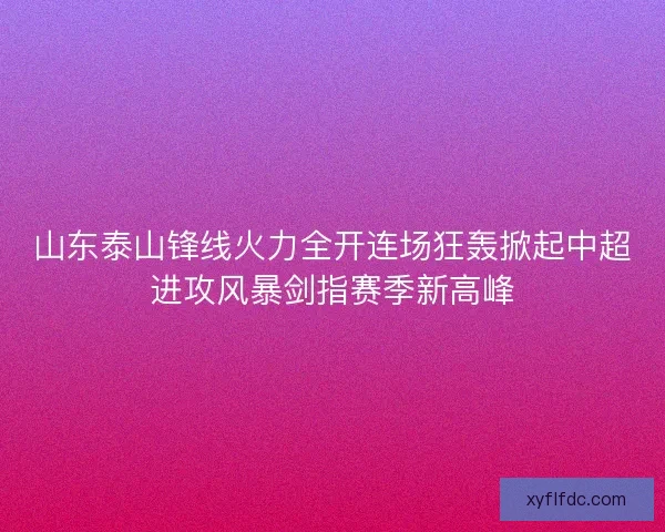 山东泰山锋线火力全开连场狂轰掀起中超进攻风暴剑指赛季新高峰