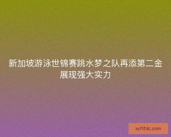 新加坡游泳世锦赛跳水梦之队再添第二金展现强大实力 新加坡游泳世锦赛跳水梦之队再添第二金展现强大实力