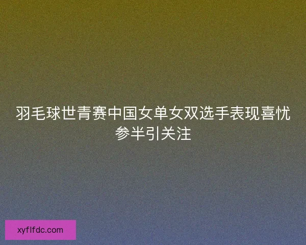 羽毛球世青赛中国女单女双选手表现喜忧参半引关注 羽毛球世青赛中国女单女双选手表现喜忧参半引关注